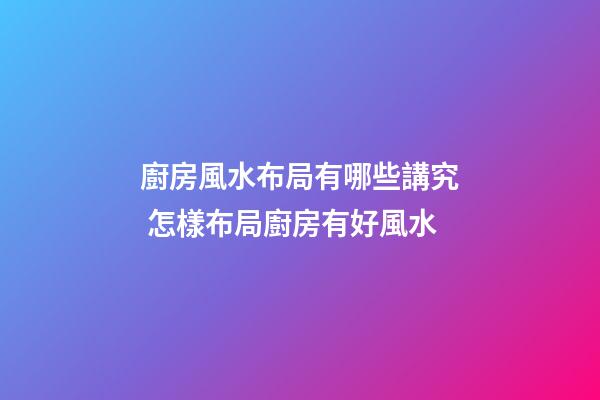 廚房風水布局有哪些講究 怎樣布局廚房有好風水